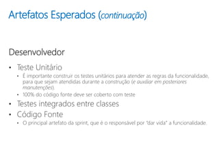 Artefatos Esperados (continuação)
Desenvolvedor
• Teste Unitário
• É importante construir os testes unitários para atender as regras da funcionalidade,
para que sejam atendidas durante a construção (e auxiliar em posteriores
manutenções).
• 100% do código fonte deve ser coberto com teste
• Testes integrados entre classes
• Código Fonte
• O principal artefato da sprint, que é o responsável por “dar vida” a funcionalidade.
 