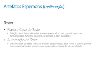 Tester
• Plano e Caso de Teste
• Criação dos roteiros de testes a serem executados para garantir que uma
funcionalidade funcione conforme esperado e com qualidade.
• Automação de Teste
• Uma vez que os testes manuais estejam estabilizados, deve haver a construção de
testes automatizados, visando uma qualidade contínua da funcionalidade.
Artefatos Esperados (continuação)
 