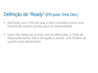 Definição de “Ready” (PO para Time Dev.)
• Definição com o PO do que o time considera como uma
história de usuário pronta para ser desenvolvida.
• Caso não esteja de acordo com as definições, o Time de
Desenvolvimento não é obrigado a aceitar uma história de
usuário para desenvolver.
 