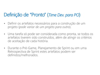 Definição de “Pronto” (Time Dev. para PO)
• Definir os artefatos necessários para a construção de um
projeto (pode variar de um projeto para outro).
• Uma tarefa só pode ser considerada como pronta, se todos os
artefatos tiverem sido construídos, além de atingir os critérios
de aceitação de cada história.
• Durante o Pré-Game, Planejamento de Sprint ou em uma
Retrospectiva de Sprint estes artefatos podem ser
definidos/melhorados.
 