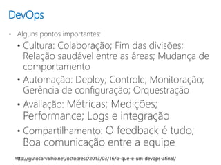 DevOps
• Alguns pontos importantes:
• Cultura: Colaboração; Fim das divisões;
Relação saudável entre as áreas; Mudança de
comportamento
• Automação: Deploy; Controle; Monitoração;
Gerência de configuração; Orquestração
• Avaliação: Métricas; Medições;
Performance; Logs e integração
• Compartilhamento: O feedback é tudo;
Boa comunicação entre a equipe
 