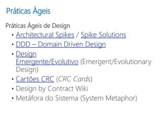 Práticas Ágeis
Práticas Ágeis de Design
• Architectural Spikes / Spike Solutions
• DDD – Domain Driven Design
• Design
Emergente/Evolutivo (Emergent/Evolutionary
Design)
• Cartões CRC (CRC Cards)
• Design by Contract Wiki
• Metáfora do Sistema (System Metaphor)
 