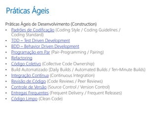 Práticas Ágeis
Práticas Ágeis de Desenvolvimento (Construction)
• Padrões de Codificação (Coding Style / Coding Guidelines /
Coding Standard)
• TDD – Test Driven Development
• BDD – Behavior Driven Development
• Programação em Par (Pair-Programming / Pairing)
• Refactoring
• Código Coletivo (Collective Code Ownership)
• Build Automatizado (Daily Builds / Automated Builds / Ten-Minute Builds)
• Integração Contínua (Continuous Integration)
• Revisão de Código (Code Reviews / Peer Reviews)
• Controle de Versão (Source Control / Version Control)
• Entregas Frequentes (Frequent Delivery / Frequent Releases)
• Código Limpo (Clean Code)
 