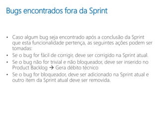 Bugs encontrados fora da Sprint
• Caso algum bug seja encontrado após a conclusão da Sprint
que esta funcionalidade pertença, as seguintes ações podem ser
tomadas:
• Se o bug for fácil de corrigir, deve ser corrigido na Sprint atual.
• Se o bug não for trivial e não bloqueador, deve ser inserido no
Product Backlog  Gera débito técnico
• Se o bug for bloqueador, deve ser adicionado na Sprint atual e
outro item da Sprint atual deve ser removida.
 