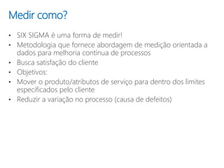 • SIX SIGMA é uma forma de medir!
• Metodologia que fornece abordagem de medição orientada a
dados para melhoria contínua de processos
• Busca satisfação do cliente
• Objetivos:
• Mover o produto/atributos de serviço para dentro dos limites
especificados pelo cliente
• Reduzir a variação no processo (causa de defeitos)
Medir como?
 