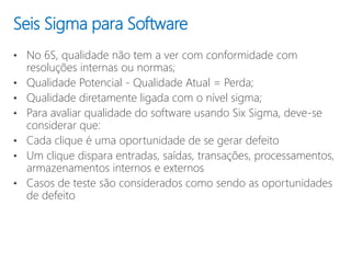 • No 6S, qualidade não tem a ver com conformidade com
resoluções internas ou normas;
• Qualidade Potencial - Qualidade Atual = Perda;
• Qualidade diretamente ligada com o nível sigma;
• Para avaliar qualidade do software usando Six Sigma, deve-se
considerar que:
• Cada clique é uma oportunidade de se gerar defeito
• Um clique dispara entradas, saídas, transações, processamentos,
armazenamentos internos e externos
• Casos de teste são considerados como sendo as oportunidades
de defeito
Seis Sigma para Software
 
