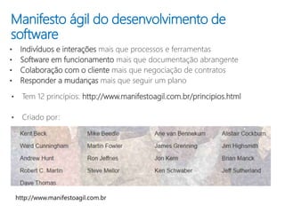 Manifesto ágil do desenvolvimento de
software
• Indivíduos e interações mais que processos e ferramentas
• Software em funcionamento mais que documentação abrangente
• Colaboração com o cliente mais que negociação de contratos
• Responder a mudanças mais que seguir um plano
• Tem 12 princípios: http://www.manifestoagil.com.br/principios.html
• Criado por:
 