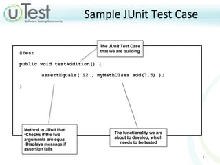 Sample JUnit Test Case Method in JUnit that: Checks if the two arguments are equal Displays message if assertion fails The functionality we are about to develop, which needs to be tested The JUnit Test Case that we are building @Test  public void testAddition() {  assertEquals( 12 , myMathClass.add(7,5) ); }  