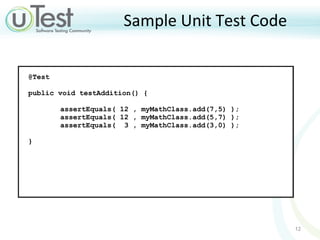 Sample Unit Test Code @Test  public void testAddition() {  assertEquals( 12 , myMathClass.add(7,5) ); assertEquals( 12 , myMathClass.add(5,7) ); assertEquals(  3 , myMathClass.add(3,0) ); }  