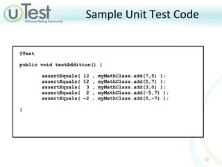 Sample Unit Test Code @Test  public void testAddition() {  assertEquals( 12 , myMathClass.add(7,5) ); assertEquals( 12 , myMathClass.add(5,7) ); assertEquals(  3 , myMathClass.add(3,0) ); assertEquals(  2 , myMathClass.add(-5,7) ); assertEquals( -2 , myMathClass.add(5,-7) ); }  