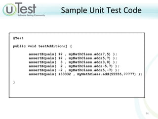 Sample Unit Test Code @Test  public void testAddition() {  assertEquals( 12 , myMathClass.add(7,5) ); assertEquals( 12 , myMathClass.add(5,7) ); assertEquals(  3 , myMathClass.add(3,0) ); assertEquals(  2 , myMathClass.add(-5,7) ); assertEquals( -2 , myMathClass.add(5,-7) ); assertEquals( 133332 , myMathClass.add(55555,77777) ); }  