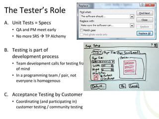 The Tester’s Role Unit Tests = Specs QA and PM meet early No more SRS    TP Alchemy Testing is part of  development process Team development calls for testing frame of mind  In a programming team / pair, not everyone is homogenous  Acceptance Testing by Customer Coordinating (and participating in)  customer testing / community testing 