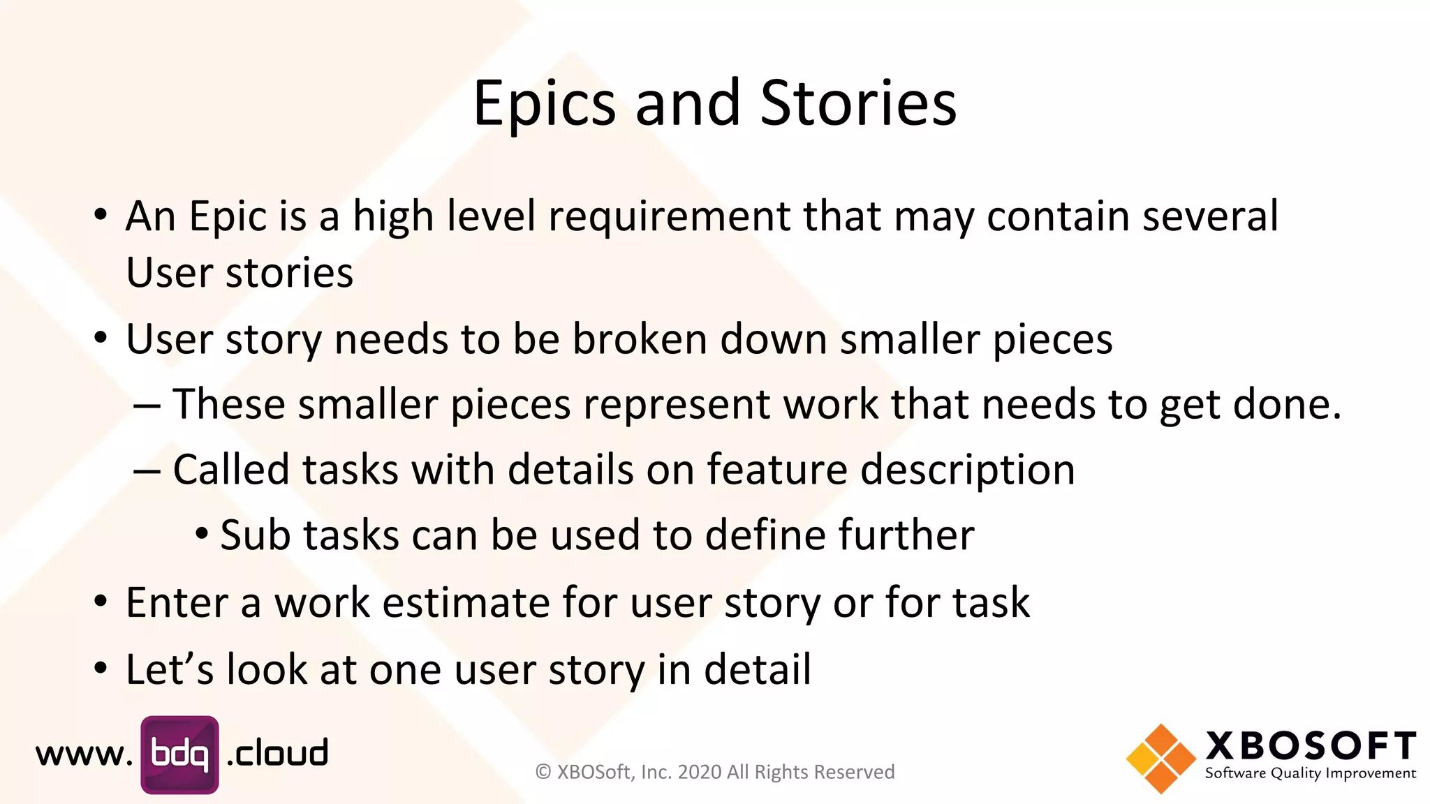 Epics and Stories
• An Epic is a high level requirement that may contain several
User stories
• User story needs to be broken down smaller pieces
– These smaller pieces represent work that needs to get done.
– Called tasks with details on feature description
• Sub tasks can be used to define further
• Enter a work estimate for user story or for task
• Let’s look at one user story in detail
© XBOSoft, Inc. 2020 All Rights Reserved
 