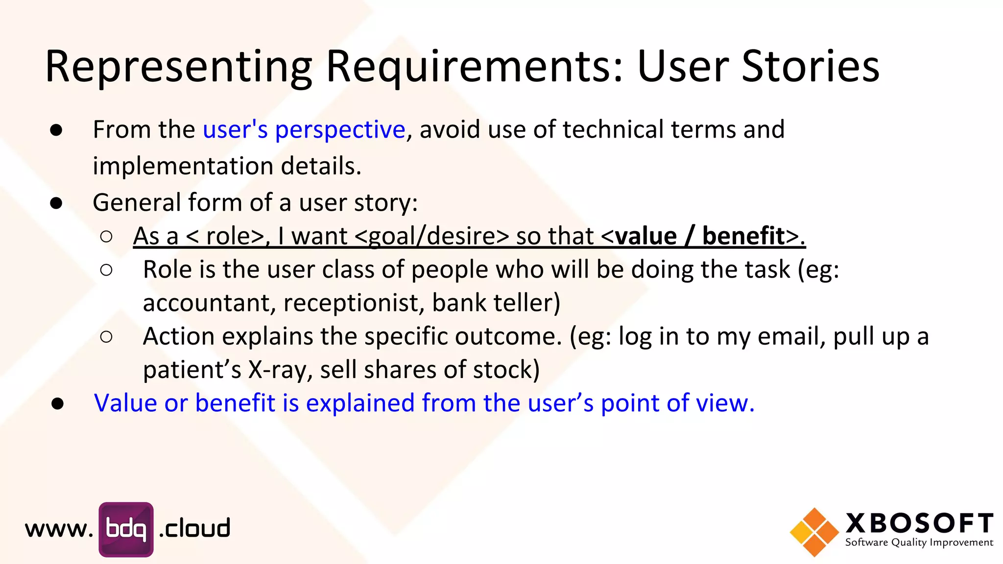 Representing Requirements: User Stories
● From the user's perspective, avoid use of technical terms and
implementation details.
● General form of a user story:
○ As a < role>, I want <goal/desire> so that <value / benefit>.
○ Role is the user class of people who will be doing the task (eg:
accountant, receptionist, bank teller)
○ Action explains the specific outcome. (eg: log in to my email, pull up a
patient’s X-ray, sell shares of stock)
● Value or benefit is explained from the user’s point of view.
 