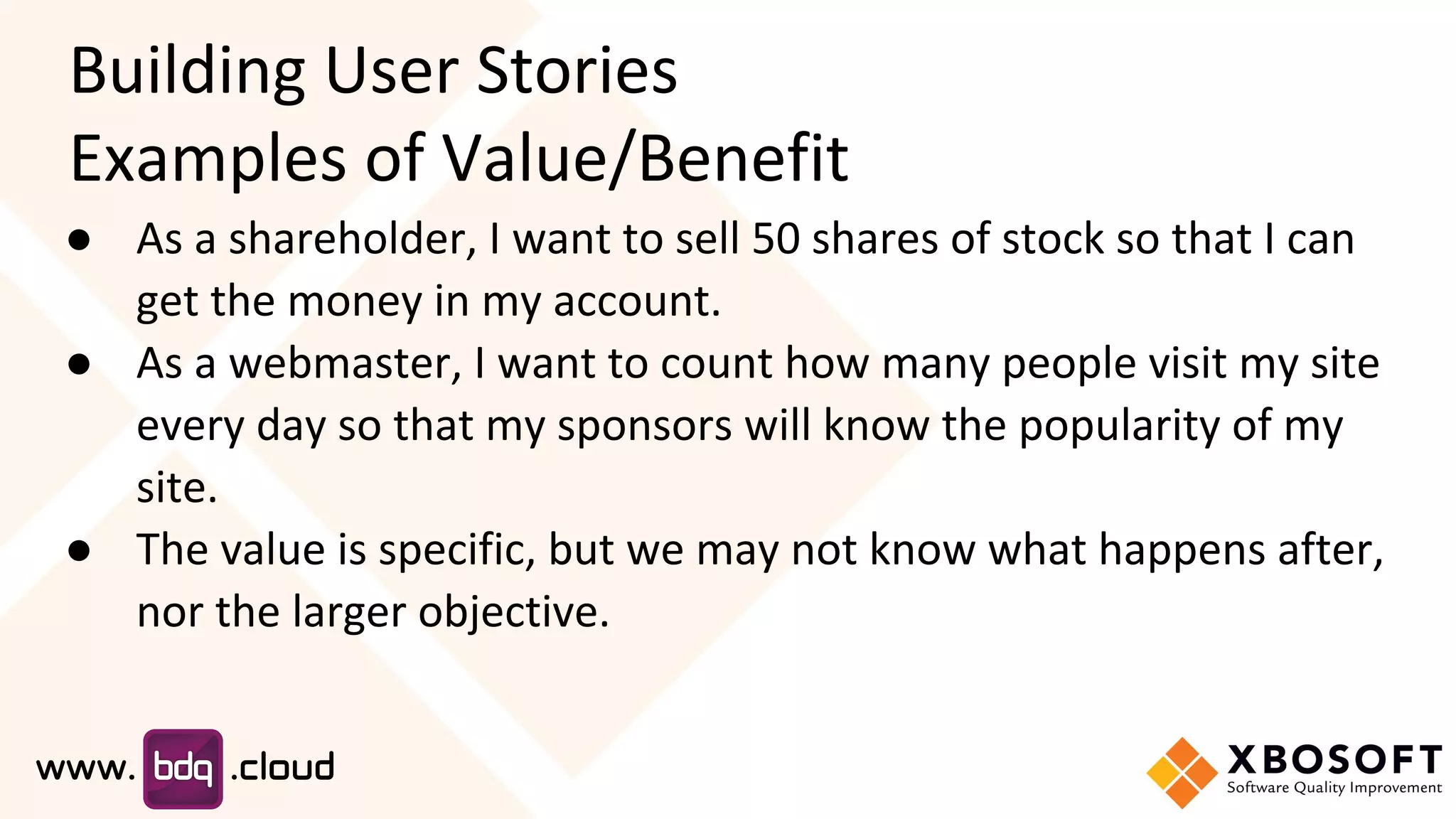 Building User Stories
Examples of Value/Benefit
● As a shareholder, I want to sell 50 shares of stock so that I can
get the money in my account.
● As a webmaster, I want to count how many people visit my site
every day so that my sponsors will know the popularity of my
site.
● The value is specific, but we may not know what happens after,
nor the larger objective.
 