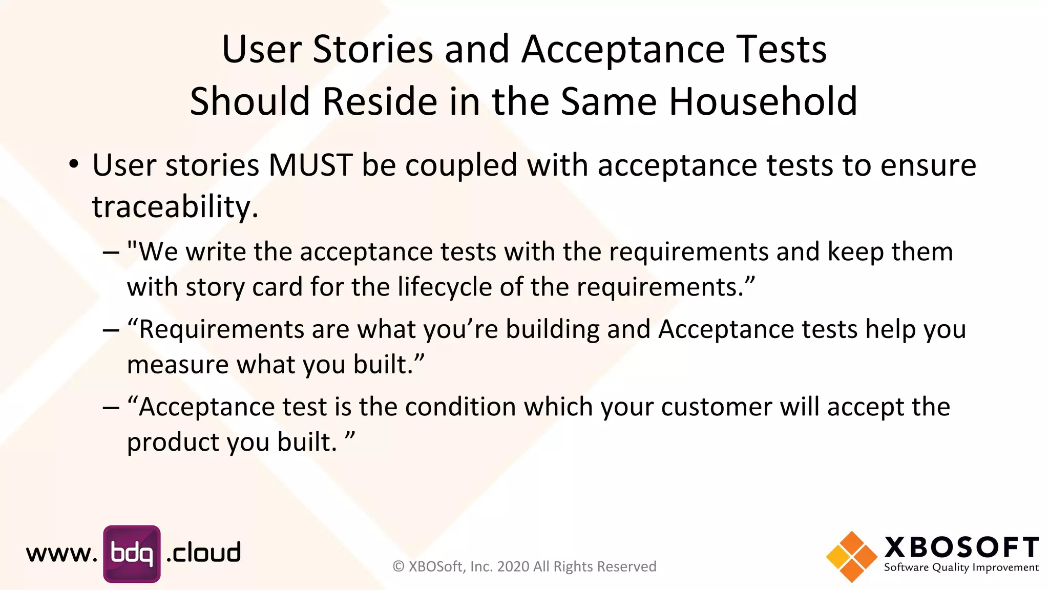 User Stories and Acceptance Tests
Should Reside in the Same Household
• User stories MUST be coupled with acceptance tests to ensure
traceability.
– "We write the acceptance tests with the requirements and keep them
with story card for the lifecycle of the requirements.”
– “Requirements are what you’re building and Acceptance tests help you
measure what you built.”
– “Acceptance test is the condition which your customer will accept the
product you built. ”
© XBOSoft, Inc. 2020 All Rights Reserved
 