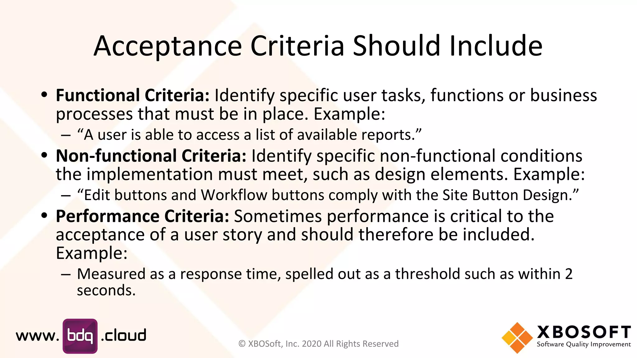 Acceptance Criteria Should Include
• Functional Criteria: Identify specific user tasks, functions or business
processes that must be in place. Example:
– “A user is able to access a list of available reports.”
• Non-functional Criteria: Identify specific non-functional conditions
the implementation must meet, such as design elements. Example:
– “Edit buttons and Workflow buttons comply with the Site Button Design.”
• Performance Criteria: Sometimes performance is critical to the
acceptance of a user story and should therefore be included.
Example:
– Measured as a response time, spelled out as a threshold such as within 2
seconds.
© XBOSoft, Inc. 2020 All Rights Reserved
 