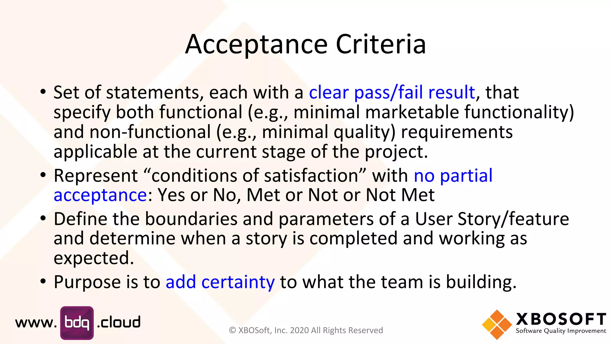 Acceptance Criteria
• Set of statements, each with a clear pass/fail result, that
specify both functional (e.g., minimal marketable functionality)
and non-functional (e.g., minimal quality) requirements
applicable at the current stage of the project.
• Represent “conditions of satisfaction” with no partial
acceptance: Yes or No, Met or Not or Not Met
• Define the boundaries and parameters of a User Story/feature
and determine when a story is completed and working as
expected.
• Purpose is to add certainty to what the team is building.
© XBOSoft, Inc. 2020 All Rights Reserved
 