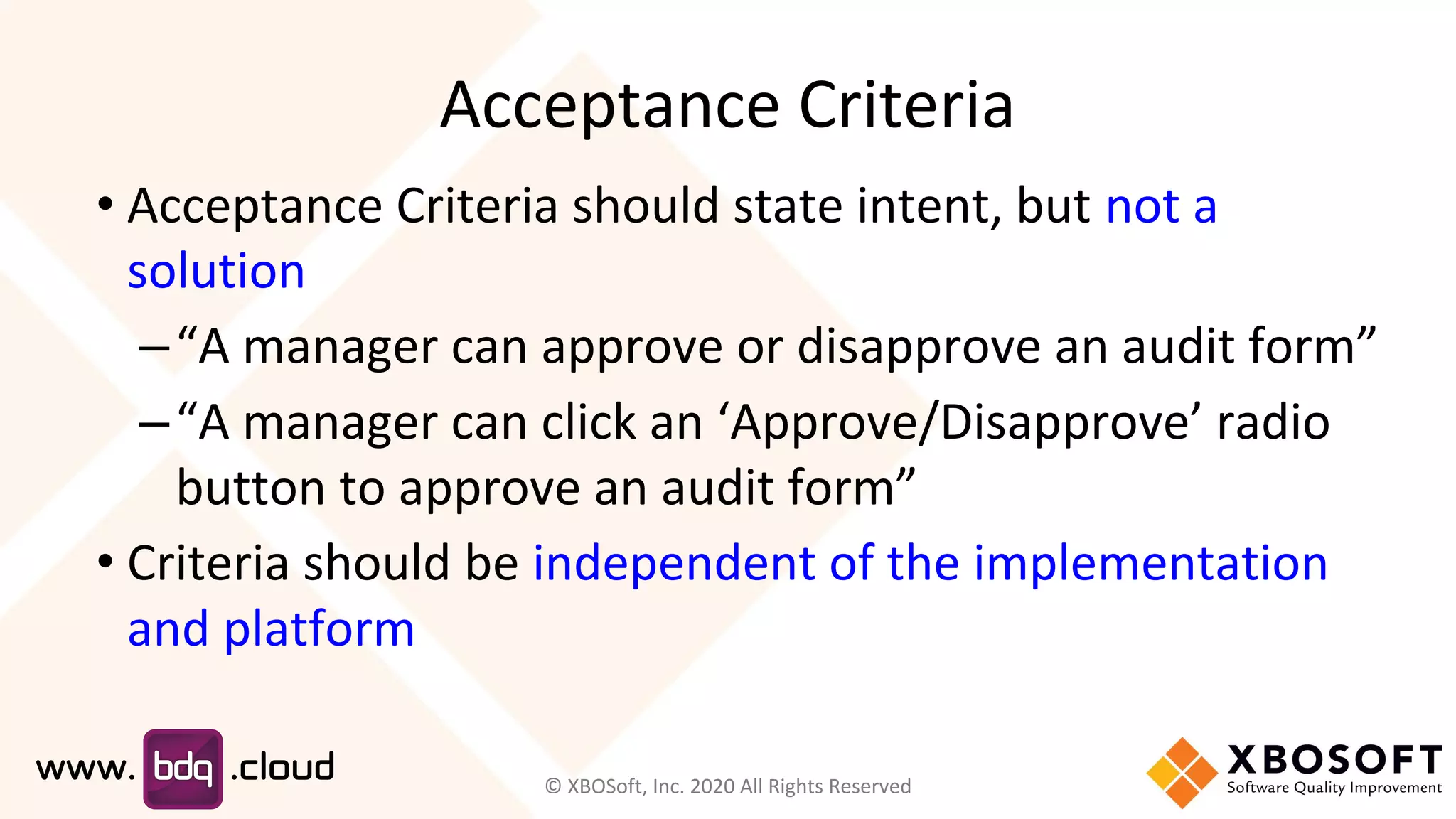 Acceptance Criteria
• Acceptance Criteria should state intent, but not a
solution
–“A manager can approve or disapprove an audit form”
–“A manager can click an ‘Approve/Disapprove’ radio
button to approve an audit form”
• Criteria should be independent of the implementation
and platform
© XBOSoft, Inc. 2020 All Rights Reserved
 