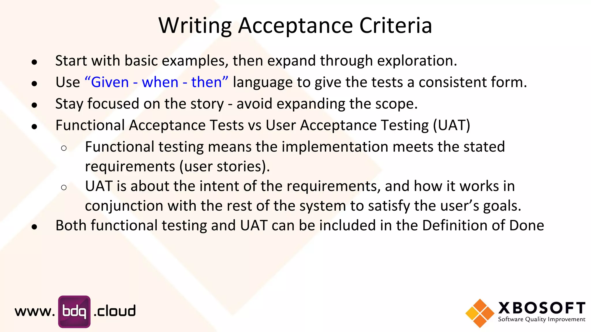 ● Start with basic examples, then expand through exploration.
● Use “Given - when - then” language to give the tests a consistent form.
● Stay focused on the story - avoid expanding the scope.
● Functional Acceptance Tests vs User Acceptance Testing (UAT)
○ Functional testing means the implementation meets the stated
requirements (user stories).
○ UAT is about the intent of the requirements, and how it works in
conjunction with the rest of the system to satisfy the user’s goals.
● Both functional testing and UAT can be included in the Definition of Done
Writing Acceptance Criteria
 