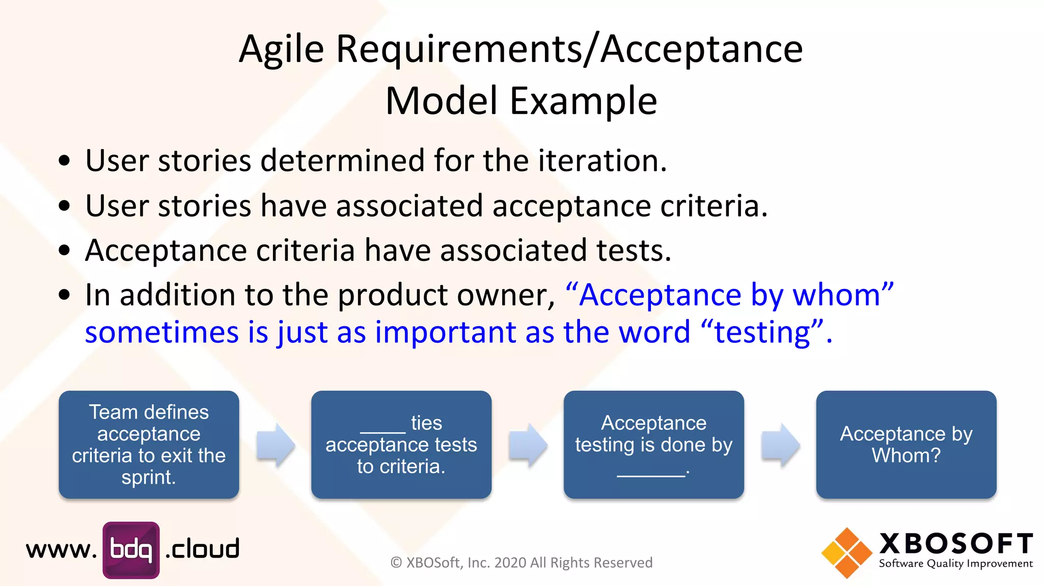 Agile Requirements/Acceptance
Model Example
Team defines
acceptance
criteria to exit the
sprint.
____ ties
acceptance tests
to criteria.
Acceptance
testing is done by
______.
Acceptance by
Whom?
• User stories determined for the iteration.
• User stories have associated acceptance criteria.
• Acceptance criteria have associated tests.
• In addition to the product owner, “Acceptance by whom”
sometimes is just as important as the word “testing”.
© XBOSoft, Inc. 2020 All Rights Reserved
 