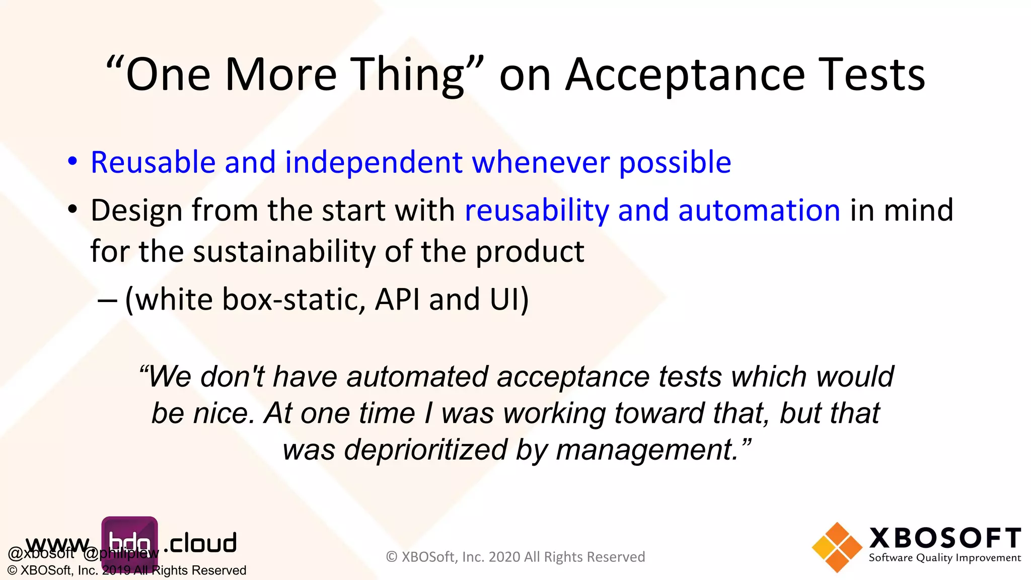 “One More Thing” on Acceptance Tests
• Reusable and independent whenever possible
• Design from the start with reusability and automation in mind
for the sustainability of the product
– (white box-static, API and UI)
© XBOSoft, Inc. 2020 All Rights Reserved
“We don't have automated acceptance tests which would
be nice. At one time I was working toward that, but that
was deprioritized by management.”
@xbosoft @philiplew
© XBOSoft, Inc. 2019 All Rights Reserved
 