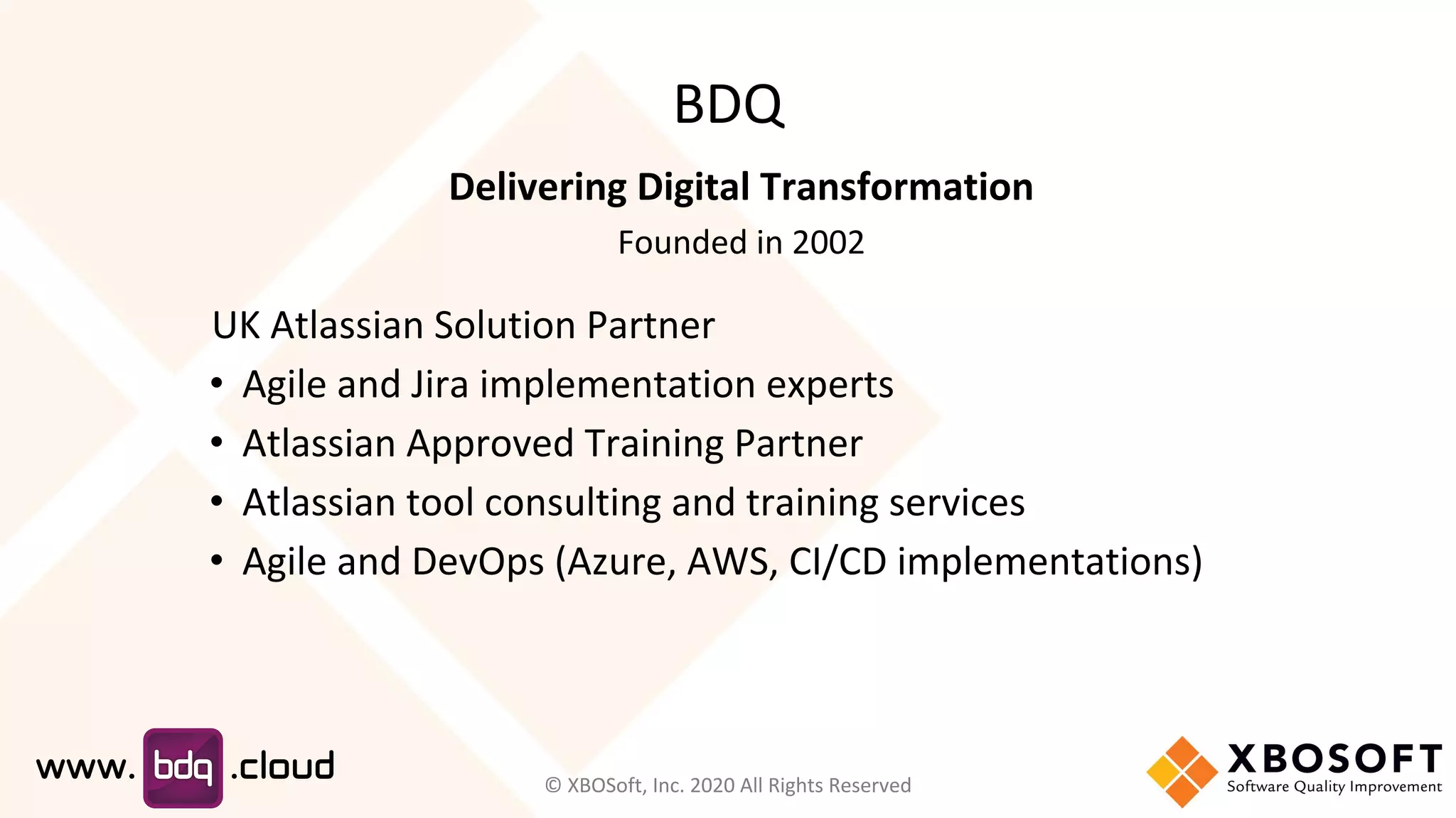 BDQ
Delivering Digital Transformation
Founded in 2002
UK Atlassian Solution Partner
• Agile and Jira implementation experts
• Atlassian Approved Training Partner
• Atlassian tool consulting and training services
• Agile and DevOps (Azure, AWS, CI/CD implementations)
© XBOSoft, Inc. 2020 All Rights Reserved
 