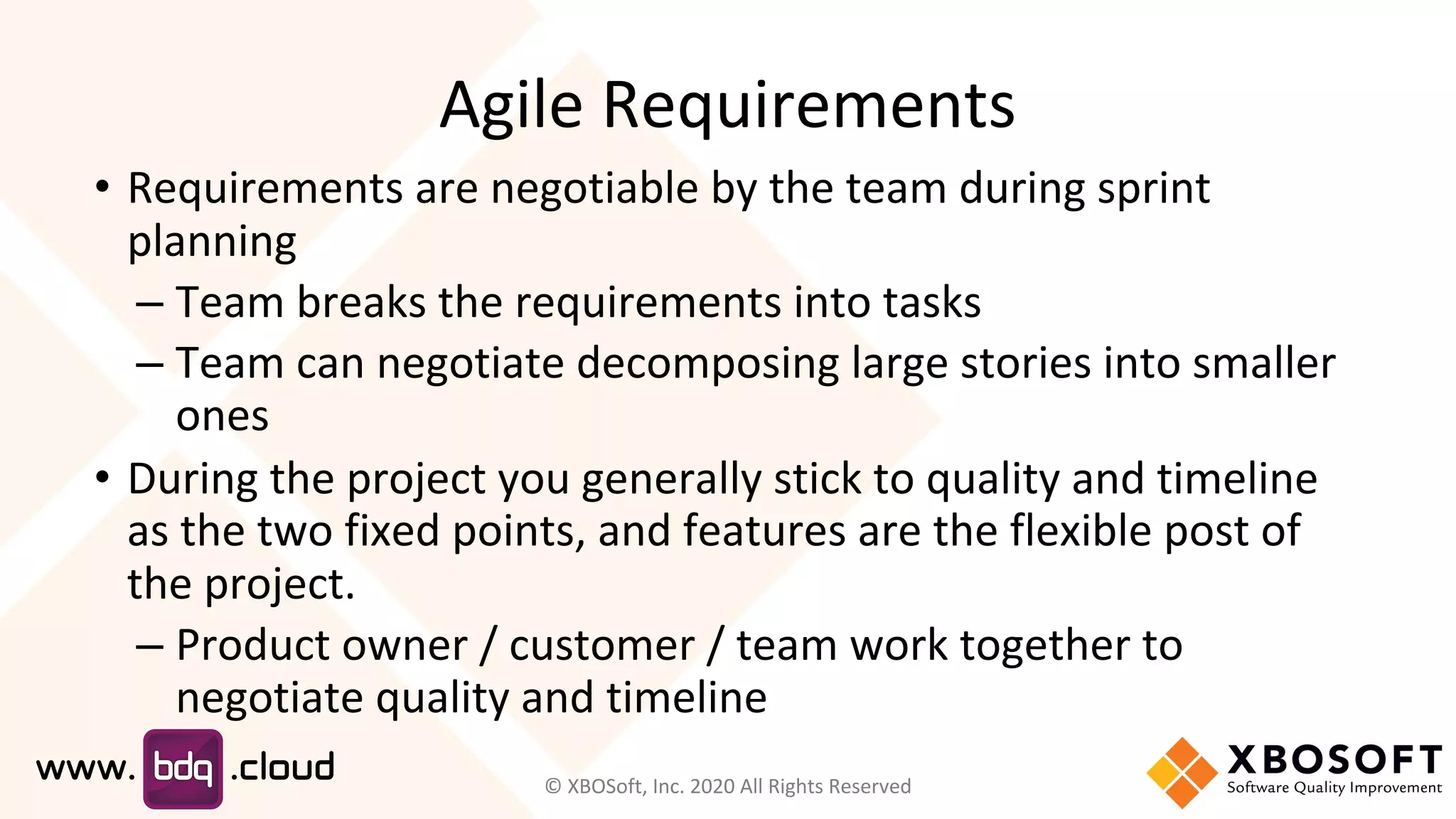 Agile Requirements
• Requirements are negotiable by the team during sprint
planning
– Team breaks the requirements into tasks
– Team can negotiate decomposing large stories into smaller
ones
• During the project you generally stick to quality and timeline
as the two fixed points, and features are the flexible post of
the project.
– Product owner / customer / team work together to
negotiate quality and timeline
© XBOSoft, Inc. 2020 All Rights Reserved
 