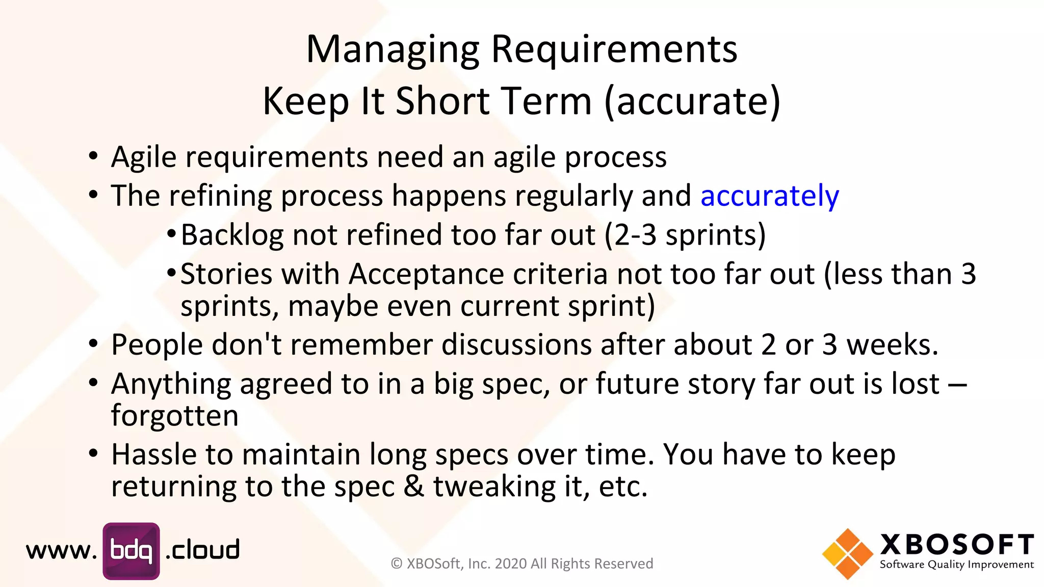Managing Requirements
Keep It Short Term (accurate)
• Agile requirements need an agile process
• The refining process happens regularly and accurately
•Backlog not refined too far out (2-3 sprints)
•Stories with Acceptance criteria not too far out (less than 3
sprints, maybe even current sprint)
• People don't remember discussions after about 2 or 3 weeks.
• Anything agreed to in a big spec, or future story far out is lost –
forgotten
• Hassle to maintain long specs over time. You have to keep
returning to the spec & tweaking it, etc.
© XBOSoft, Inc. 2020 All Rights Reserved
 