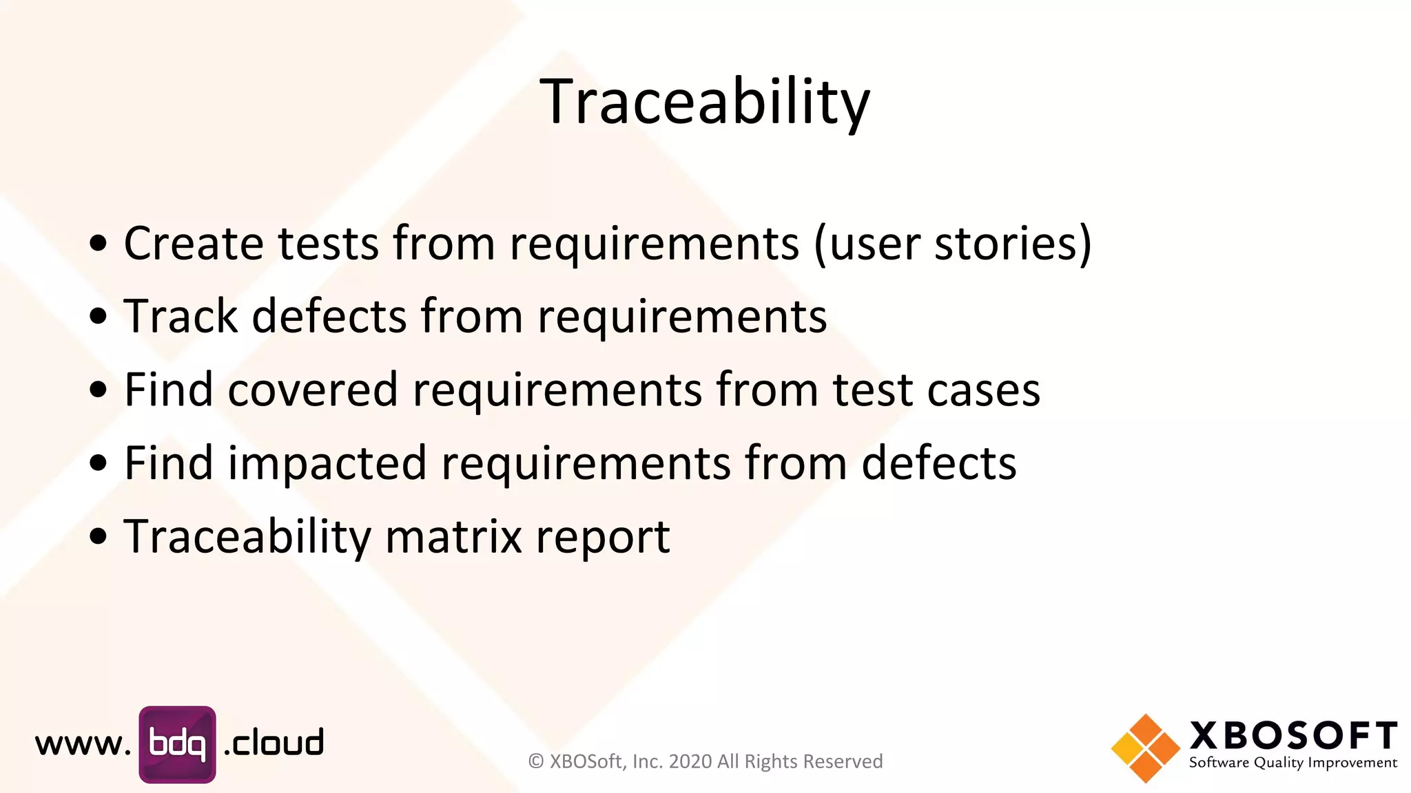 Traceability
• Create tests from requirements (user stories)
• Track defects from requirements
• Find covered requirements from test cases
• Find impacted requirements from defects
• Traceability matrix report
© XBOSoft, Inc. 2020 All Rights Reserved
 