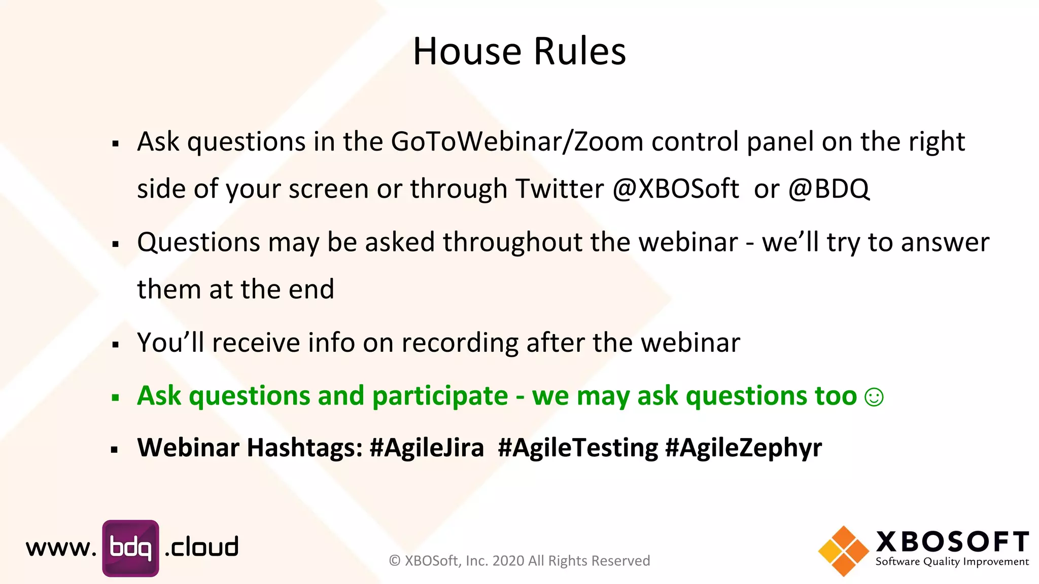 House Rules
▪ Ask questions in the GoToWebinar/Zoom control panel on the right
side of your screen or through Twitter @XBOSoft or @BDQ
▪ Questions may be asked throughout the webinar - we’ll try to answer
them at the end
▪ You’ll receive info on recording after the webinar
▪ Ask questions and participate - we may ask questions too☺
▪ Webinar Hashtags: #AgileJira #AgileTesting #AgileZephyr
© XBOSoft, Inc. 2020 All Rights Reserved
 