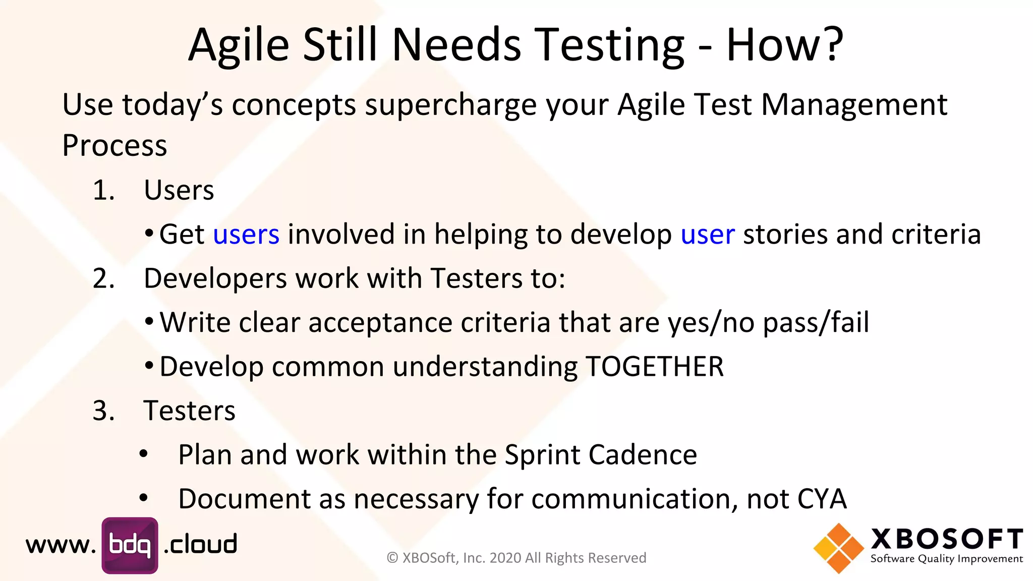 Agile Still Needs Testing - How?
Use today’s concepts supercharge your Agile Test Management
Process
1. Users
•Get users involved in helping to develop user stories and criteria
2. Developers work with Testers to:
•Write clear acceptance criteria that are yes/no pass/fail
•Develop common understanding TOGETHER
3. Testers
• Plan and work within the Sprint Cadence
• Document as necessary for communication, not CYA
© XBOSoft, Inc. 2020 All Rights Reserved
 