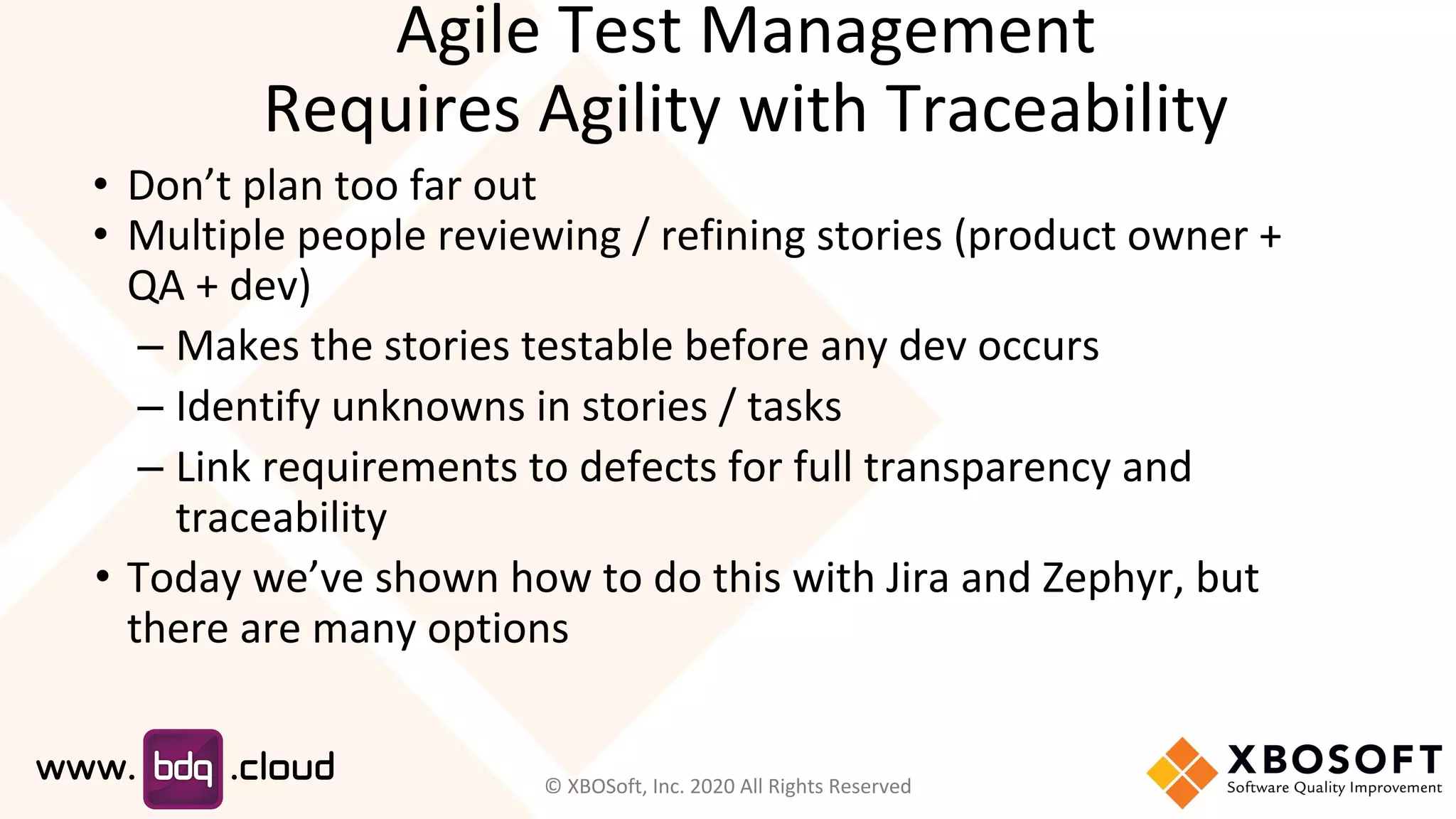 • Don’t plan too far out
• Multiple people reviewing / refining stories (product owner +
QA + dev)
– Makes the stories testable before any dev occurs
– Identify unknowns in stories / tasks
– Link requirements to defects for full transparency and
traceability
• Today we’ve shown how to do this with Jira and Zephyr, but
there are many options
Agile Test Management
Requires Agility with Traceability
© XBOSoft, Inc. 2020 All Rights Reserved
 