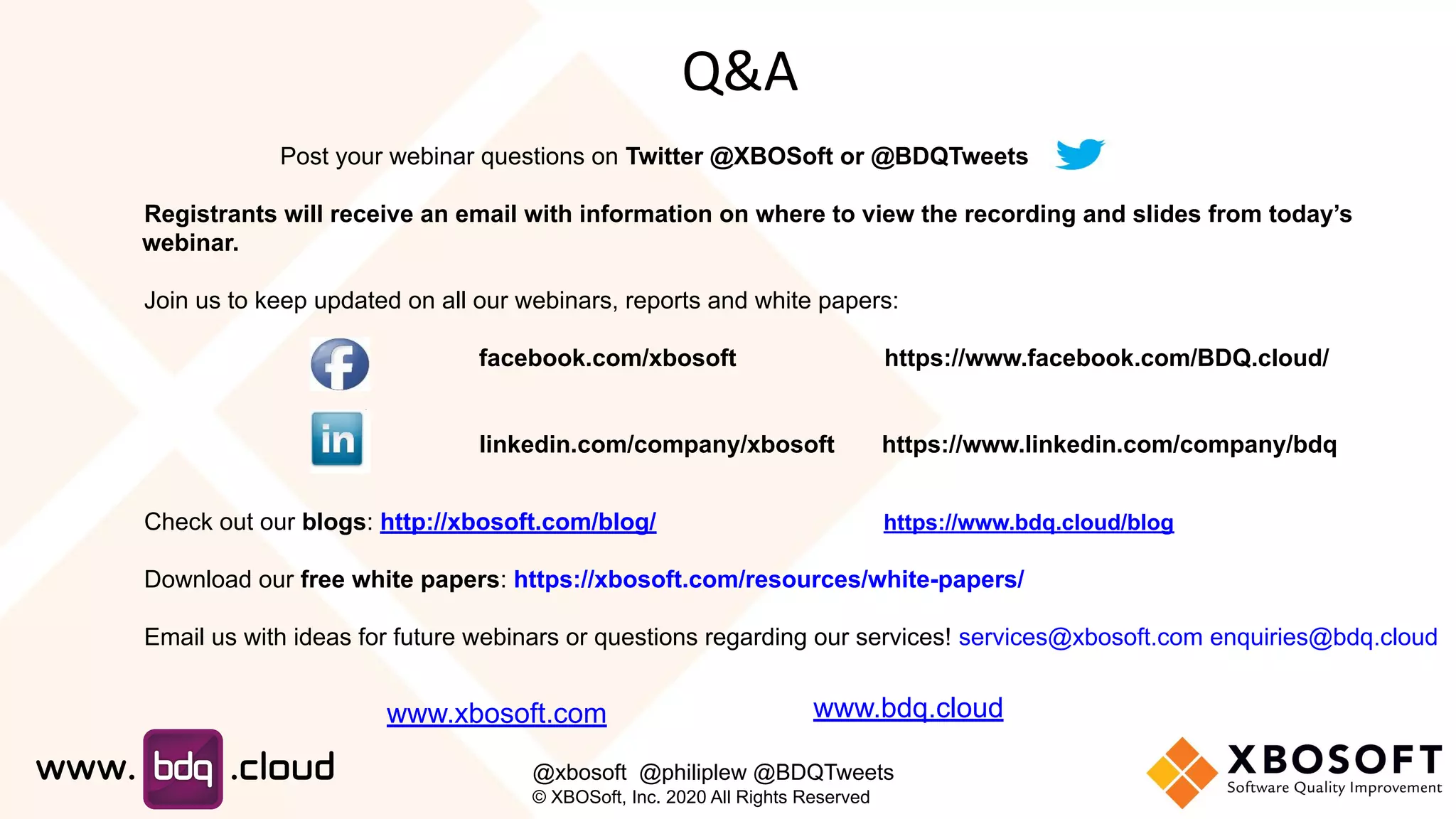Post your webinar questions on Twitter @XBOSoft or @BDQTweets
Registrants will receive an email with information on where to view the recording and slides from today’s
webinar.
Join us to keep updated on all our webinars, reports and white papers:
facebook.com/xbosoft https://www.facebook.com/BDQ.cloud/
linkedin.com/company/xbosoft https://www.linkedin.com/company/bdq
Check out our blogs: http://xbosoft.com/blog/ https://www.bdq.cloud/blog
Download our free white papers: https://xbosoft.com/resources/white-papers/
Email us with ideas for future webinars or questions regarding our services! services@xbosoft.com enquiries@bdq.cloud
Q&A
www.xbosoft.com
@xbosoft @philiplew @BDQTweets
© XBOSoft, Inc. 2020 All Rights Reserved
www.bdq.cloud
 