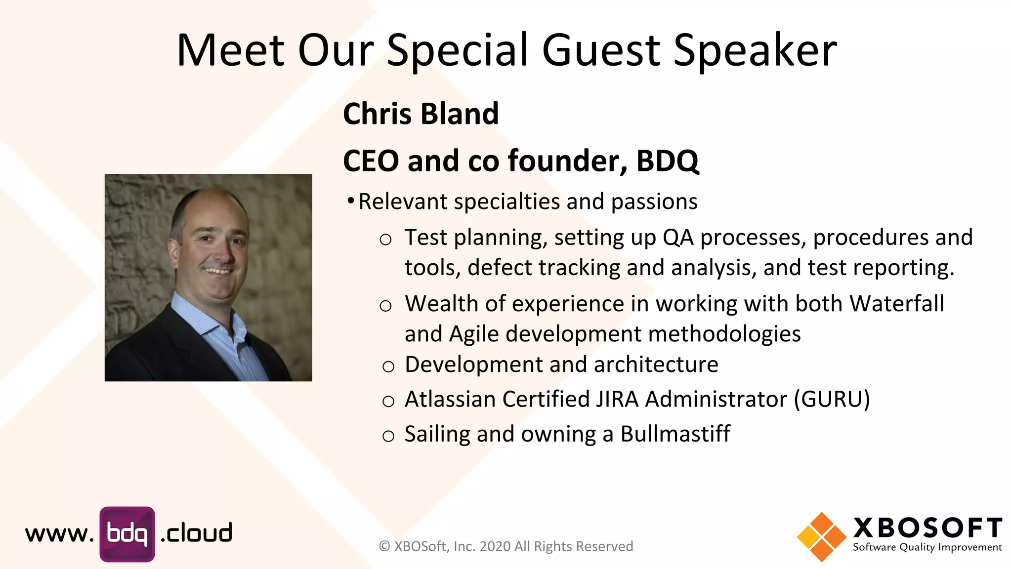 Meet Our Special Guest Speaker
Chris Bland
CEO and co founder, BDQ
•Relevant specialties and passions
o Test planning, setting up QA processes, procedures and
tools, defect tracking and analysis, and test reporting.
o Wealth of experience in working with both Waterfall
and Agile development methodologies
o Development and architecture
o Atlassian Certified JIRA Administrator (GURU)
o Sailing and owning a Bullmastiff
© XBOSoft, Inc. 2020 All Rights Reserved
 