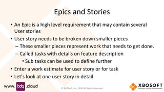 Epics and Stories
• An Epic is a high level requirement that may contain several
User stories
• User story needs to be broken down smaller pieces
– These smaller pieces represent work that needs to get done.
– Called tasks with details on feature description
• Sub tasks can be used to define further
• Enter a work estimate for user story or for task
• Let’s look at one user story in detail
© XBOSoft, Inc. 2020 All Rights Reserved
 