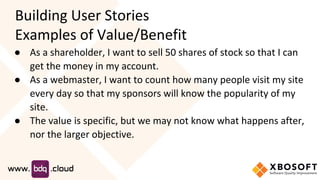 Building User Stories
Examples of Value/Benefit
● As a shareholder, I want to sell 50 shares of stock so that I can
get the money in my account.
● As a webmaster, I want to count how many people visit my site
every day so that my sponsors will know the popularity of my
site.
● The value is specific, but we may not know what happens after,
nor the larger objective.
 