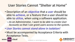 User Stories Cannot “Shelter at Home”
• Description of an objective that a user should be
able to achieve, or a feature that a user should be
able to utilize, when using a software application.
– As an Administrator, I want to be able to create User
Accounts so that I can grant users access to the system.
• User Stories cannot stand alone in isolation!
• Must be accompanied by Acceptance Criteria with
Acceptance Tests.
© XBOSoft, Inc. 2020 All Rights Reserved
 