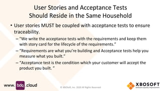 User Stories and Acceptance Tests
Should Reside in the Same Household
• User stories MUST be coupled with acceptance tests to ensure
traceability.
– "We write the acceptance tests with the requirements and keep them
with story card for the lifecycle of the requirements.”
– “Requirements are what you’re building and Acceptance tests help you
measure what you built.”
– “Acceptance test is the condition which your customer will accept the
product you built. ”
© XBOSoft, Inc. 2020 All Rights Reserved
 