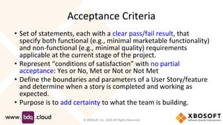 Acceptance Criteria
• Set of statements, each with a clear pass/fail result, that
specify both functional (e.g., minimal marketable functionality)
and non-functional (e.g., minimal quality) requirements
applicable at the current stage of the project.
• Represent “conditions of satisfaction” with no partial
acceptance: Yes or No, Met or Not or Not Met
• Define the boundaries and parameters of a User Story/feature
and determine when a story is completed and working as
expected.
• Purpose is to add certainty to what the team is building.
© XBOSoft, Inc. 2020 All Rights Reserved
 