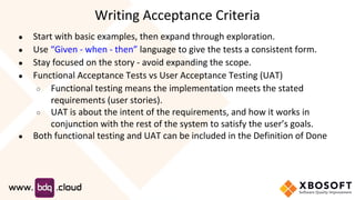 ● Start with basic examples, then expand through exploration.
● Use “Given - when - then” language to give the tests a consistent form.
● Stay focused on the story - avoid expanding the scope.
● Functional Acceptance Tests vs User Acceptance Testing (UAT)
○ Functional testing means the implementation meets the stated
requirements (user stories).
○ UAT is about the intent of the requirements, and how it works in
conjunction with the rest of the system to satisfy the user’s goals.
● Both functional testing and UAT can be included in the Definition of Done
Writing Acceptance Criteria
 