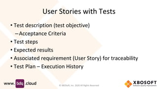 User Stories with Tests
• Test description (test objective)
–Acceptance Criteria
• Test steps
• Expected results
• Associated requirement (User Story) for traceability
• Test Plan – Execution History
© XBOSoft, Inc. 2020 All Rights Reserved
 