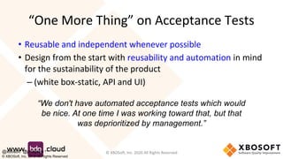 “One More Thing” on Acceptance Tests
• Reusable and independent whenever possible
• Design from the start with reusability and automation in mind
for the sustainability of the product
– (white box-static, API and UI)
© XBOSoft, Inc. 2020 All Rights Reserved
“We don't have automated acceptance tests which would
be nice. At one time I was working toward that, but that
was deprioritized by management.”
@xbosoft @philiplew
© XBOSoft, Inc. 2019 All Rights Reserved
 