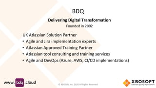 BDQ
Delivering Digital Transformation
Founded in 2002
UK Atlassian Solution Partner
• Agile and Jira implementation experts
• Atlassian Approved Training Partner
• Atlassian tool consulting and training services
• Agile and DevOps (Azure, AWS, CI/CD implementations)
© XBOSoft, Inc. 2020 All Rights Reserved
 