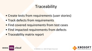 Traceability
• Create tests from requirements (user stories)
• Track defects from requirements
• Find covered requirements from test cases
• Find impacted requirements from defects
• Traceability matrix report
© XBOSoft, Inc. 2020 All Rights Reserved
 