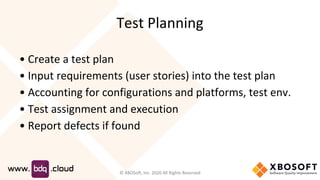Test Planning
• Create a test plan
• Input requirements (user stories) into the test plan
• Accounting for configurations and platforms, test env.
• Test assignment and execution
• Report defects if found
© XBOSoft, Inc. 2020 All Rights Reserved
 