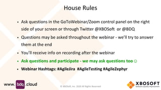 House Rules
▪ Ask questions in the GoToWebinar/Zoom control panel on the right
side of your screen or through Twitter @XBOSoft or @BDQ
▪ Questions may be asked throughout the webinar - we’ll try to answer
them at the end
▪ You’ll receive info on recording after the webinar
▪ Ask questions and participate - we may ask questions too☺
▪ Webinar Hashtags: #AgileJira #AgileTesting #AgileZephyr
© XBOSoft, Inc. 2020 All Rights Reserved
 