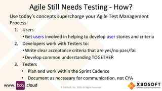 Agile Still Needs Testing - How?
Use today’s concepts supercharge your Agile Test Management
Process
1. Users
•Get users involved in helping to develop user stories and criteria
2. Developers work with Testers to:
•Write clear acceptance criteria that are yes/no pass/fail
•Develop common understanding TOGETHER
3. Testers
• Plan and work within the Sprint Cadence
• Document as necessary for communication, not CYA
© XBOSoft, Inc. 2020 All Rights Reserved
 