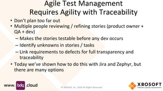 • Don’t plan too far out
• Multiple people reviewing / refining stories (product owner +
QA + dev)
– Makes the stories testable before any dev occurs
– Identify unknowns in stories / tasks
– Link requirements to defects for full transparency and
traceability
• Today we’ve shown how to do this with Jira and Zephyr, but
there are many options
Agile Test Management
Requires Agility with Traceability
© XBOSoft, Inc. 2020 All Rights Reserved
 