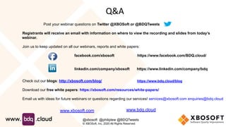 Post your webinar questions on Twitter @XBOSoft or @BDQTweets
Registrants will receive an email with information on where to view the recording and slides from today’s
webinar.
Join us to keep updated on all our webinars, reports and white papers:
facebook.com/xbosoft https://www.facebook.com/BDQ.cloud/
linkedin.com/company/xbosoft https://www.linkedin.com/company/bdq
Check out our blogs: http://xbosoft.com/blog/ https://www.bdq.cloud/blog
Download our free white papers: https://xbosoft.com/resources/white-papers/
Email us with ideas for future webinars or questions regarding our services! services@xbosoft.com enquiries@bdq.cloud
Q&A
www.xbosoft.com
@xbosoft @philiplew @BDQTweets
© XBOSoft, Inc. 2020 All Rights Reserved
www.bdq.cloud
 